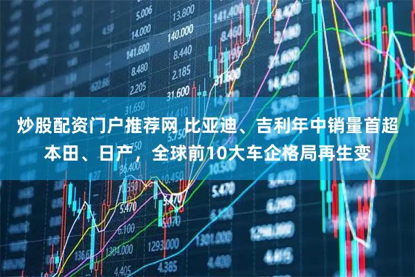 炒股配资门户推荐网 比亚迪、吉利年中销量首超本田、日产，全球前10大车企格局再生变