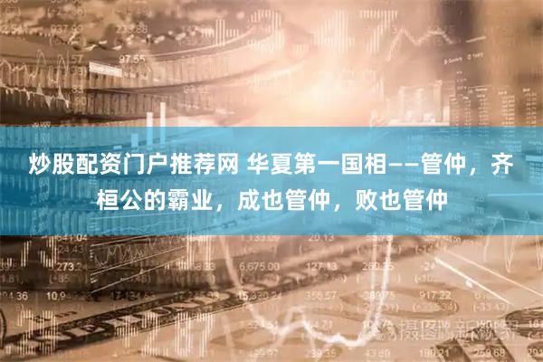 炒股配资门户推荐网 华夏第一国相——管仲，齐桓公的霸业，成也管仲，败也管仲