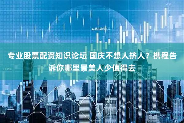 专业股票配资知识论坛 国庆不想人挤人？携程告诉你哪里景美人少值得去