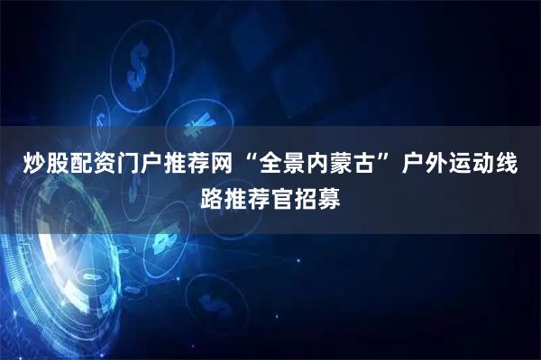 炒股配资门户推荐网 “全景内蒙古” 户外运动线路推荐官招募
