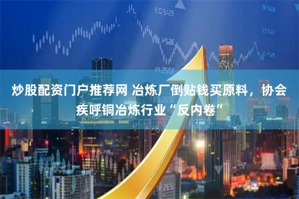 炒股配资门户推荐网 冶炼厂倒贴钱买原料,协会疾呼铜冶炼行业“反内卷”