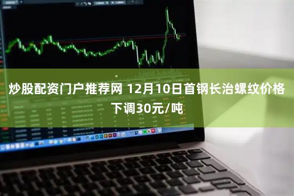 炒股配资门户推荐网 12月10日首钢长治螺纹价格下调30元/吨