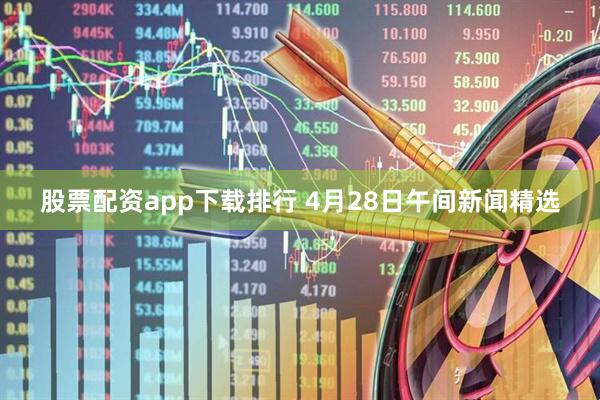 股票配资app下载排行 4月28日午间新闻精选