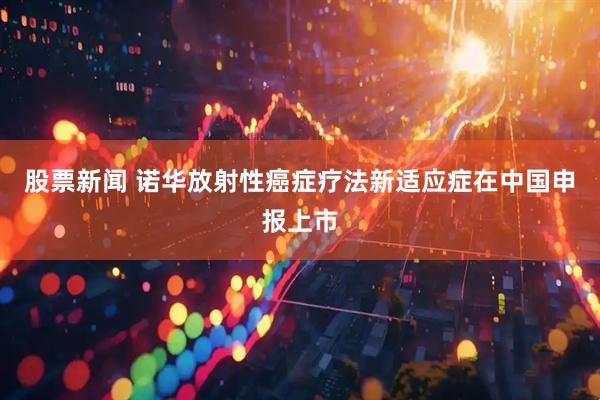 股票新闻 诺华放射性癌症疗法新适应症在中国申报上市
