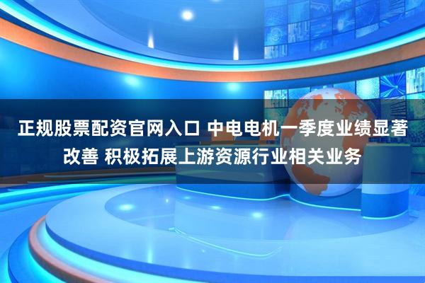 正规股票配资官网入口 中电电机一季度业绩显著改善 积极拓展上游资源行业相关业务
