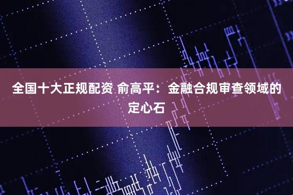 全国十大正规配资 俞高平：金融合规审查领域的定心石
