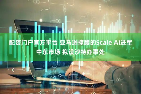 配资门户官方平台 亚马逊撑腰的Scale AI进军中东市场 拟设沙特办事处