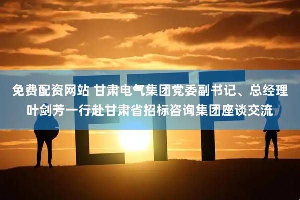免费配资网站 甘肃电气集团党委副书记、总经理叶剑芳一行赴甘肃省招标咨询集团座谈交流