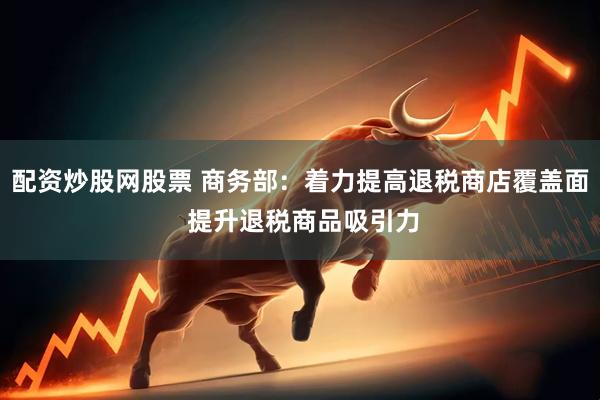 配资炒股网股票 商务部：着力提高退税商店覆盖面 提升退税商品吸引力