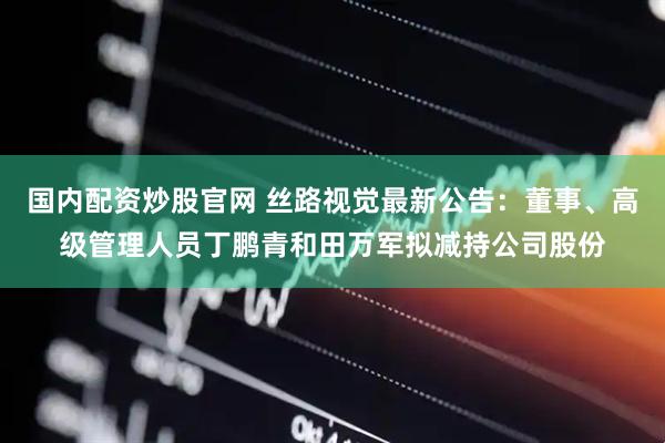 国内配资炒股官网 丝路视觉最新公告：董事、高级管理人员丁鹏青和田万军拟减持公司股份