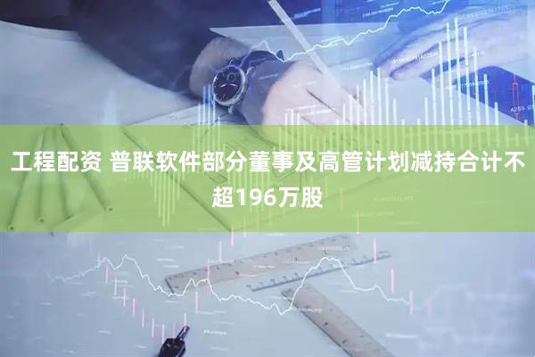 工程配资 普联软件部分董事及高管计划减持合计不超196万股