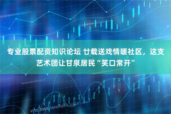 专业股票配资知识论坛 廿载送戏情暖社区，这支艺术团让甘泉居民“笑口常开”