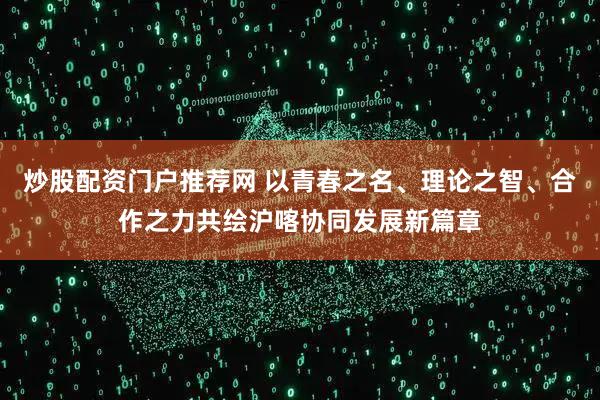 炒股配资门户推荐网 以青春之名、理论之智、合作之力共绘沪喀协同发展新篇章