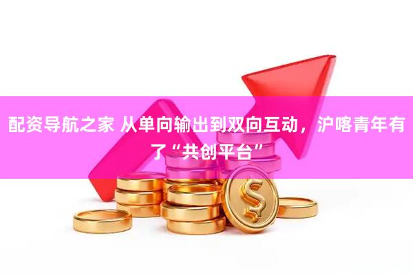 配资导航之家 从单向输出到双向互动，沪喀青年有了“共创平台”