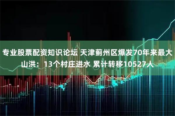 专业股票配资知识论坛 天津蓟州区爆发70年来最大山洪：13个村庄进水 累计转移10527人