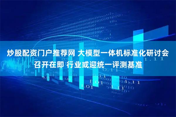 炒股配资门户推荐网 大模型一体机标准化研讨会召开在即 行业或迎统一评测基准