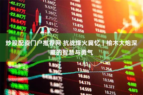 炒股配资门户推荐网 抗战烽火冀忆丨榆木大炮深藏的智慧与勇气