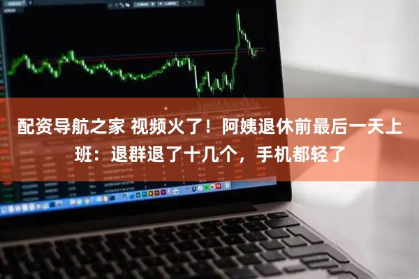 配资导航之家 视频火了！阿姨退休前最后一天上班：退群退了十几个，手机都轻了