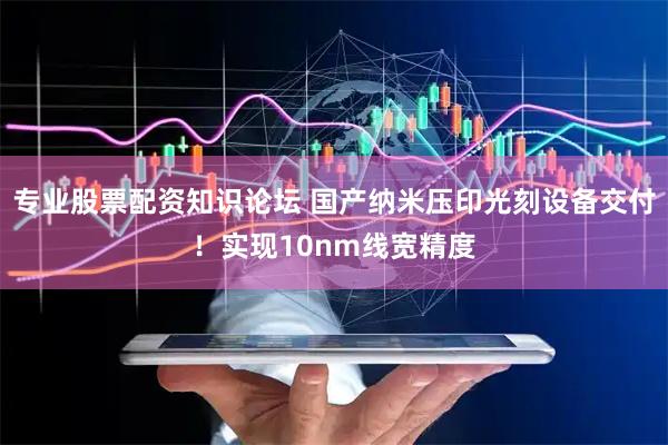 专业股票配资知识论坛 国产纳米压印光刻设备交付！实现10nm线宽精度