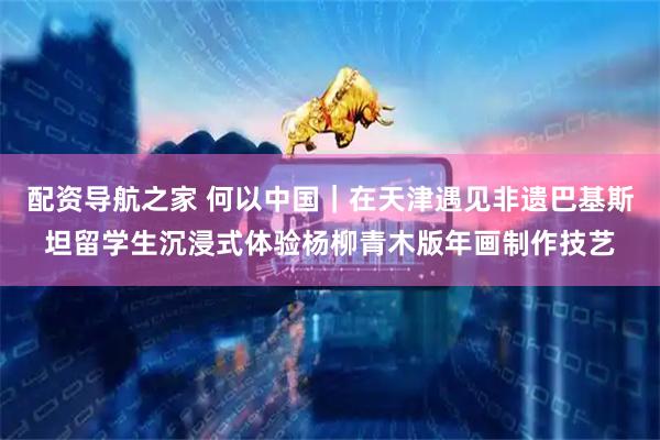 配资导航之家 何以中国｜在天津遇见非遗巴基斯坦留学生沉浸式体验杨柳青木版年画制作技艺