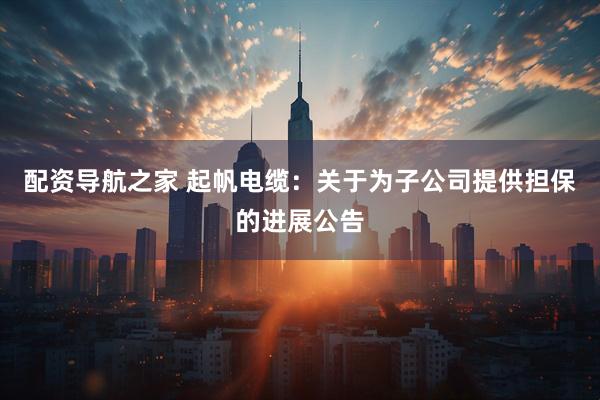 配资导航之家 起帆电缆：关于为子公司提供担保的进展公告