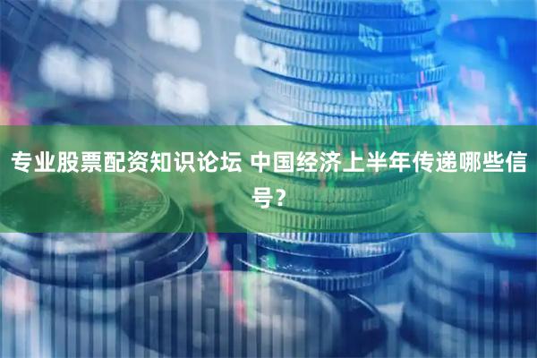 专业股票配资知识论坛 中国经济上半年传递哪些信号？