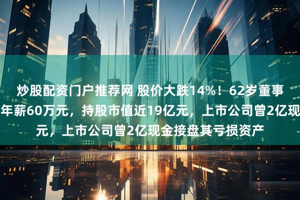 炒股配资门户推荐网 股价大跌14%！62岁董事长被立案并留置，年薪60万元，持股市值近19亿元，上市公司曾2亿现金接盘其亏损资产