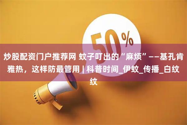 炒股配资门户推荐网 蚊子叮出的“麻烦”——基孔肯雅热，这样防最管用 | 科普时间_伊蚊_传播_白纹