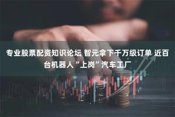 专业股票配资知识论坛 智元拿下千万级订单 近百台机器人“上岗”汽车工厂