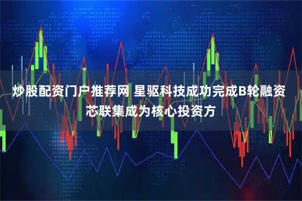 炒股配资门户推荐网 星驱科技成功完成B轮融资 芯联集成为核心投资方