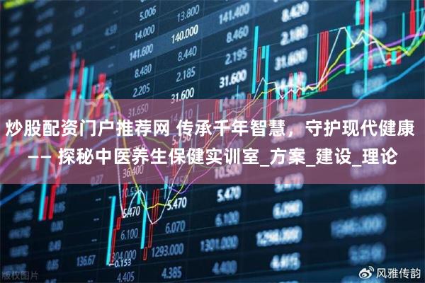 炒股配资门户推荐网 传承千年智慧，守护现代健康 —— 探秘中医养生保健实训室_方案_建设_理论