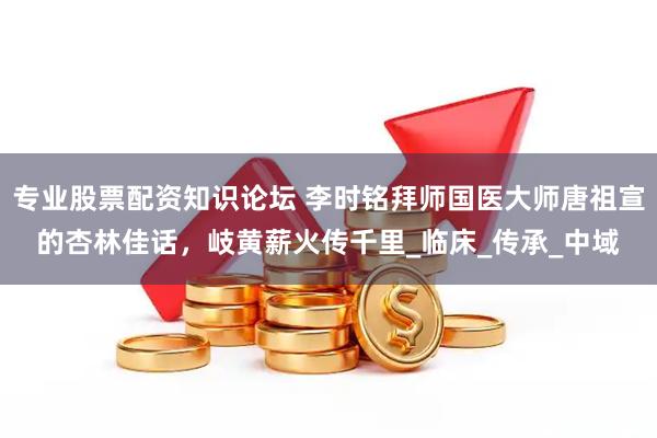 专业股票配资知识论坛 李时铭拜师国医大师唐祖宣的杏林佳话，岐黄薪火传千里_临床_传承_中域