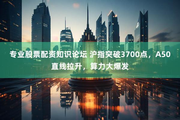 专业股票配资知识论坛 沪指突破3700点，A50直线拉升，算力大爆发